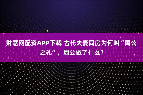 财慧网配资APP下载 古代夫妻同房为何叫“周公之礼”，周公做了什么？