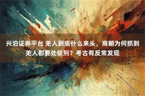 兴泊证券平台 羌人到底什么来头，商朝为何抓到羌人都要处极刑？考古有反常发现