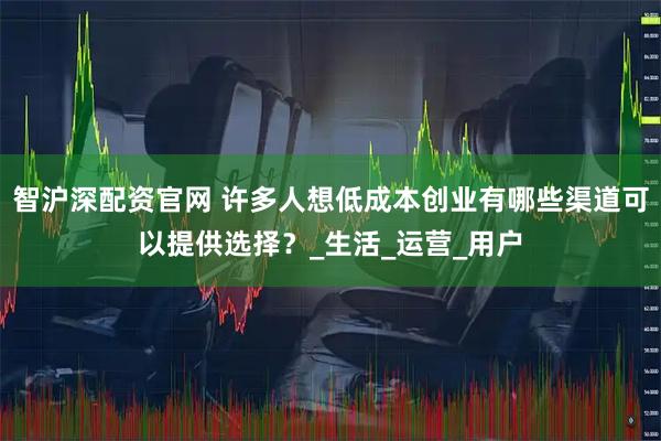智沪深配资官网 许多人想低成本创业有哪些渠道可以提供选择？_生活_运营_用户