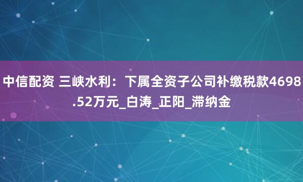 中信配资 三峡水利：下属全资子公司补缴税款4698.52万元_白涛_正阳_滞纳金