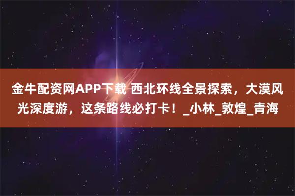 金牛配资网APP下载 西北环线全景探索，大漠风光深度游，这条路线必打卡！_小林_敦煌_青海