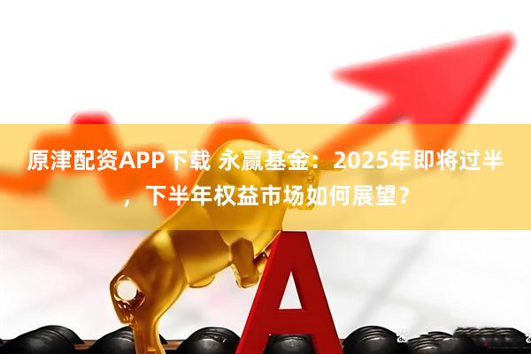 原津配资APP下载 永赢基金：2025年即将过半，下半年权益市场如何展望？