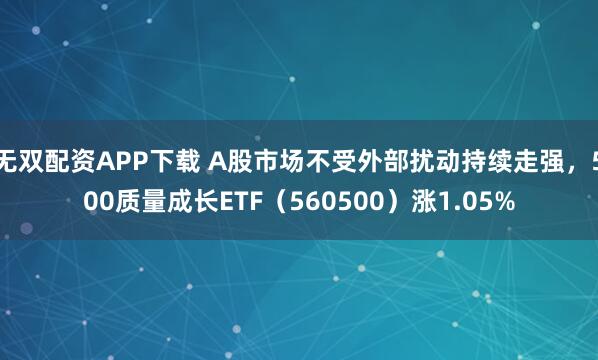 无双配资APP下载 A股市场不受外部扰动持续走强，500质量成长ETF（560500）涨1.05%