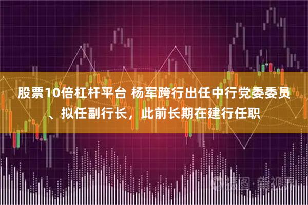 股票10倍杠杆平台 杨军跨行出任中行党委委员、拟任副行长，此前长期在建行任职
