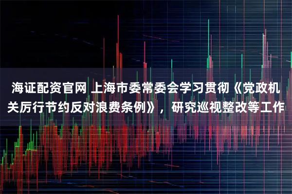 海证配资官网 上海市委常委会学习贯彻《党政机关厉行节约反对浪费条例》，研究巡视整改等工作