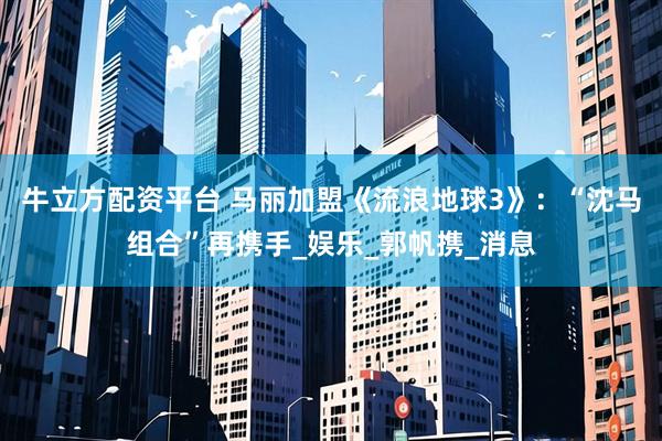 牛立方配资平台 马丽加盟《流浪地球3》：“沈马组合”再携手_娱乐_郭帆携_消息
