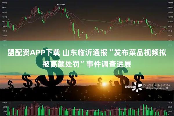 盟配资APP下载 山东临沂通报“发布菜品视频拟被高额处罚”事件调查进展