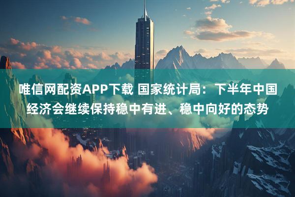 唯信网配资APP下载 国家统计局：下半年中国经济会继续保持稳中有进、稳中向好的态势