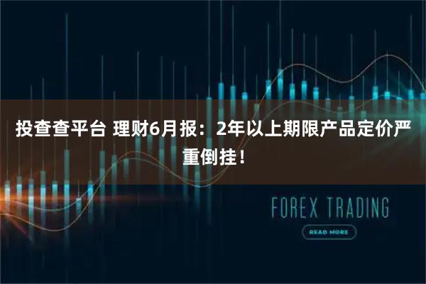 投查查平台 理财6月报：2年以上期限产品定价严重倒挂！