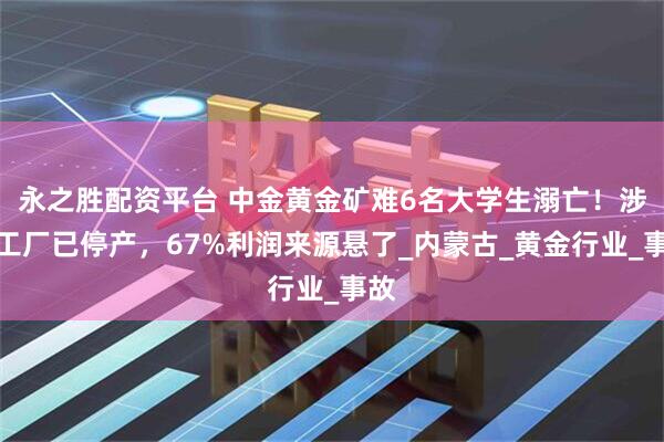 永之胜配资平台 中金黄金矿难6名大学生溺亡！涉事工厂已停产，67%利润来源悬了_内蒙古_黄金行业_事故