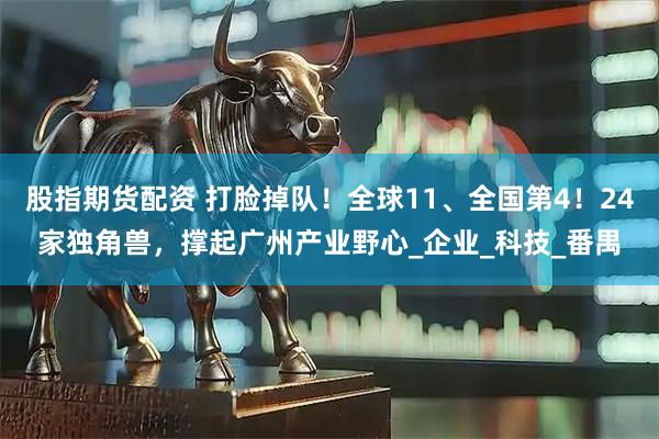 股指期货配资 打脸掉队！全球11、全国第4！24家独角兽，撑起广州产业野心_企业_科技_番禺