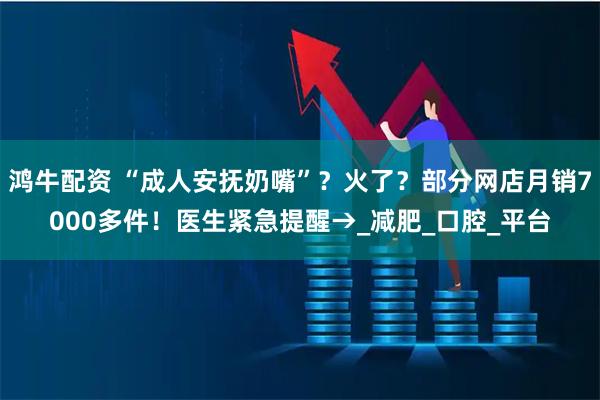 鸿牛配资 “成人安抚奶嘴”？火了？部分网店月销7000多件！医生紧急提醒→_减肥_口腔_平台