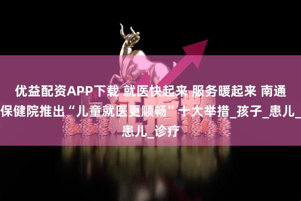 优益配资APP下载 就医快起来 服务暖起来 南通妇幼保健院推出“儿童就医更顺畅”十大举措_孩子_患儿_诊疗