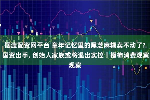 摆渡配资网平台 童年记忆里的黑芝麻糊卖不动了? 国资出手, 创始人家族或将退出实控丨橙柿消费观察