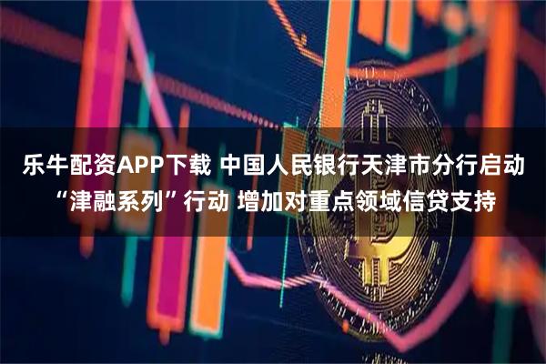 乐牛配资APP下载 中国人民银行天津市分行启动“津融系列”行动 增加对重点领域信贷支持