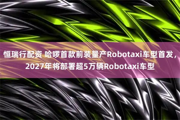 恒瑞行配资 哈啰首款前装量产Robotaxi车型首发，2027年将部署超5万辆Robotaxi车型