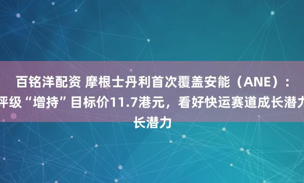 百铭洋配资 摩根士丹利首次覆盖安能（ANE）：评级“增持”目标价11.7港元，看好快运赛道成长潜力
