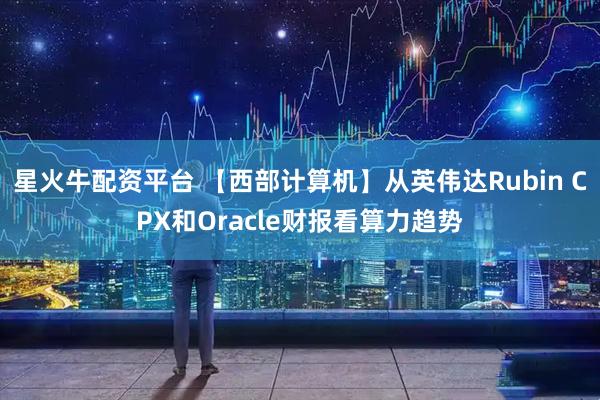 星火牛配资平台 【西部计算机】从英伟达Rubin CPX和Oracle财报看算力趋势