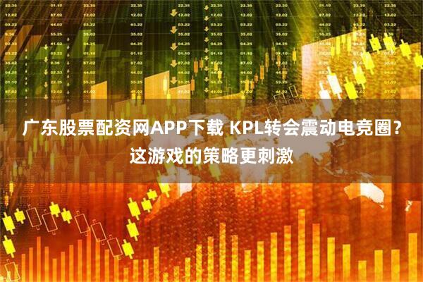 广东股票配资网APP下载 KPL转会震动电竞圈？这游戏的策略更刺激