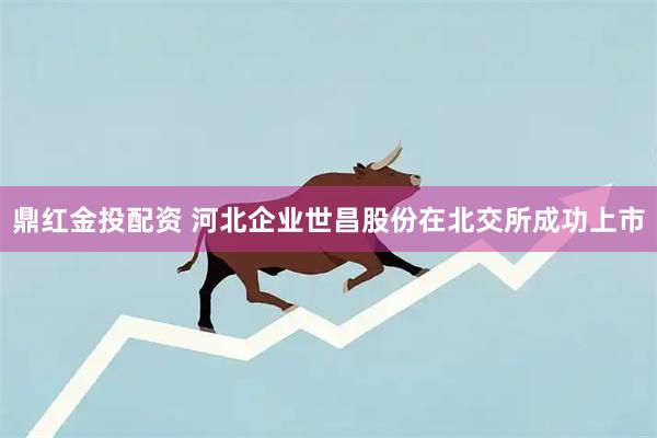 鼎红金投配资 河北企业世昌股份在北交所成功上市