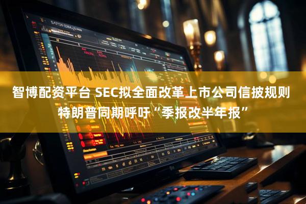 智博配资平台 SEC拟全面改革上市公司信披规则 特朗普同期呼吁“季报改半年报”