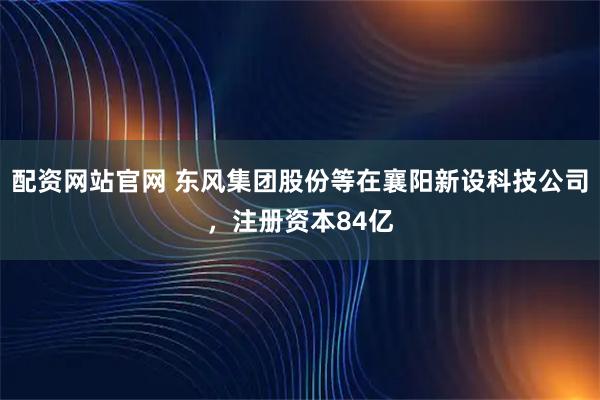 配资网站官网 东风集团股份等在襄阳新设科技公司，注册资本84亿