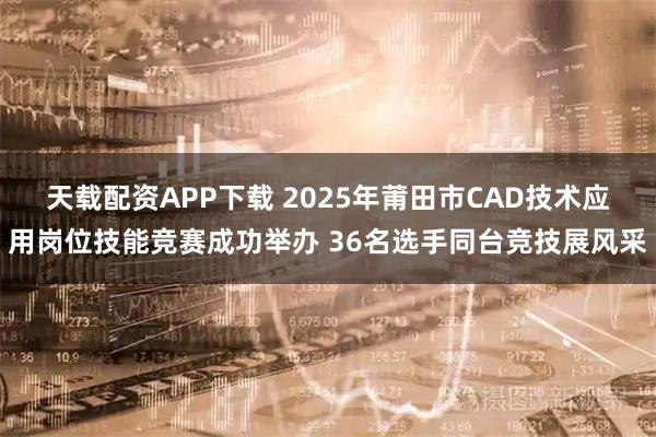 天载配资APP下载 2025年莆田市CAD技术应用岗位技能竞赛成功举办 36名选手同台竞技展风采