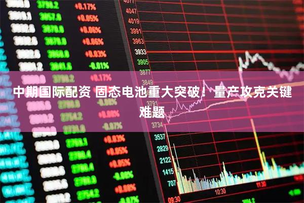 中期国际配资 固态电池重大突破！量产攻克关键难题