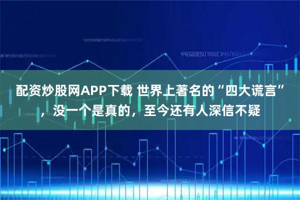 配资炒股网APP下载 世界上著名的“四大谎言”，没一个是真的，至今还有人深信不疑