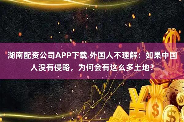 湖南配资公司APP下载 外国人不理解：如果中国人没有侵略，为何会有这么多土地？
