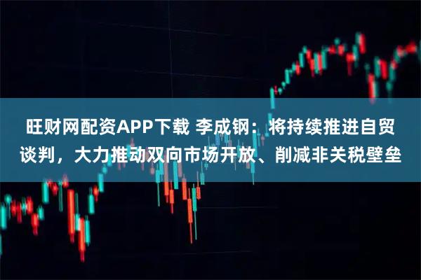 旺财网配资APP下载 李成钢：将持续推进自贸谈判，大力推动双向市场开放、削减非关税壁垒