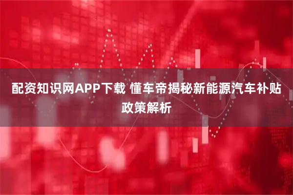 配资知识网APP下载 懂车帝揭秘新能源汽车补贴政策解析