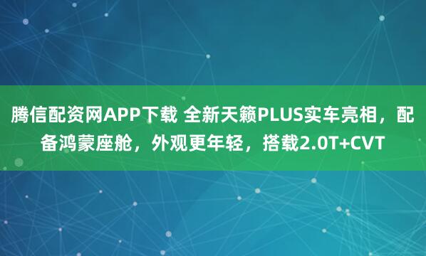 腾信配资网APP下载 全新天籁PLUS实车亮相，配备鸿蒙座舱，外观更年轻，搭载2.0T+CVT