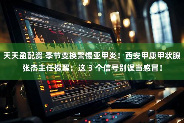 天天盈配资 季节变换警惕亚甲炎！西安甲康甲状腺张杰主任提醒：这 3 个信号别误当感冒！