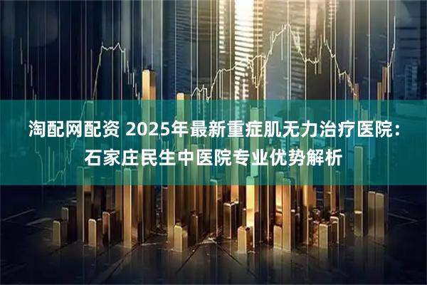 淘配网配资 2025年最新重症肌无力治疗医院：石家庄民生中医院专业优势解析