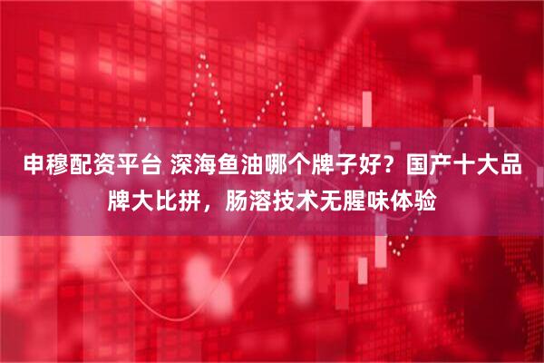 申穆配资平台 深海鱼油哪个牌子好？国产十大品牌大比拼，肠溶技术无腥味体验