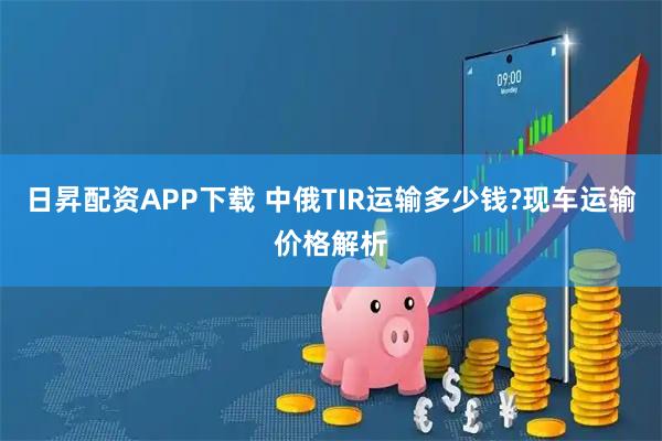 日昇配资APP下载 中俄TIR运输多少钱?现车运输价格解析