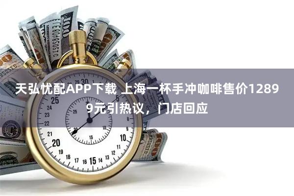 天弘忧配APP下载 上海一杯手冲咖啡售价12899元引热议，门店回应