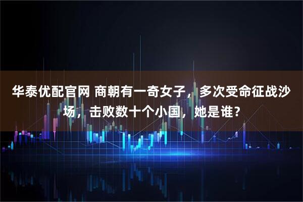华泰优配官网 商朝有一奇女子，多次受命征战沙场，击败数十个小国，她是谁？