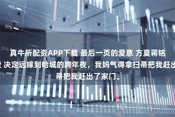 真牛所配资APP下载 最后一页的爱意 方夏蒋铭舟刘汀滢 决定远嫁到哈城的跨年夜，我妈气得拿扫帚把我赶出了家门。