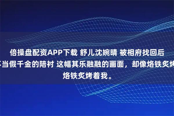 倍操盘配资APP下载 舒儿沈婉晴 被相府找回后，我不当假千金的陪衬 这幅其乐融融的画面，却像烙铁炙烤着我。
