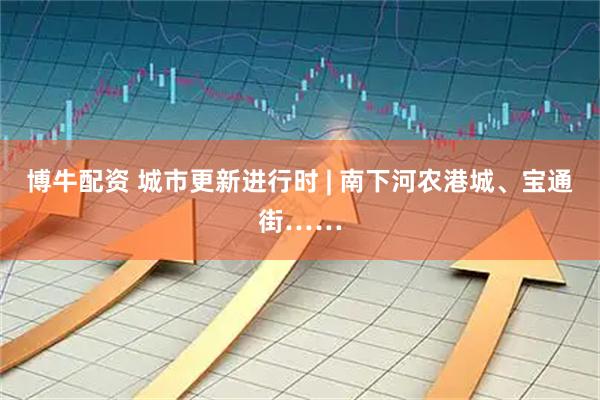 博牛配资 城市更新进行时 | 南下河农港城、宝通街……