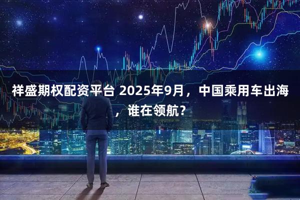 祥盛期权配资平台 2025年9月，中国乘用车出海，谁在领航？