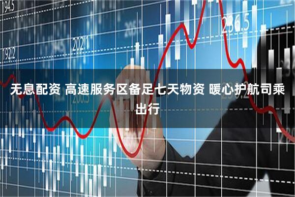 无息配资 高速服务区备足七天物资 暖心护航司乘出行