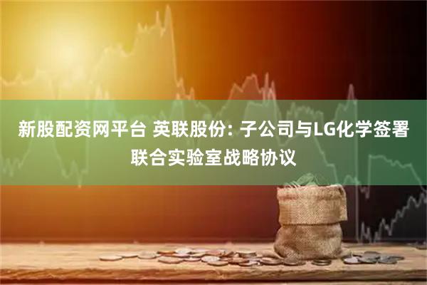 新股配资网平台 英联股份: 子公司与LG化学签署联合实验室战略协议