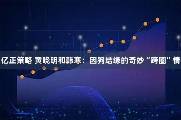 亿正策略 黄晓明和韩寒：因狗结缘的奇妙“跨圈”情