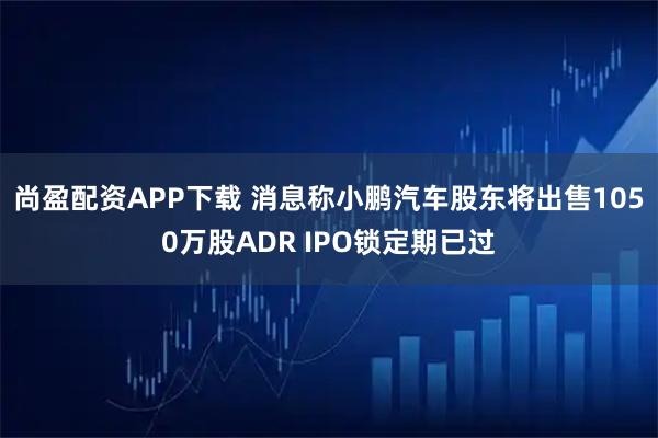 尚盈配资APP下载 消息称小鹏汽车股东将出售1050万股ADR IPO锁定期已过