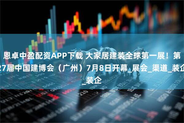 恩卓中盈配资APP下载 大家居建装全球第一展！第27届中国建博会（广州）7月8日开幕_展会_渠道_装企