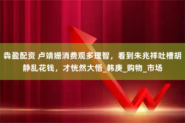 犇盈配资 卢靖姗消费观多理智，看到朱兆祥吐槽胡静乱花钱，才恍然大悟_韩庚_购物_市场