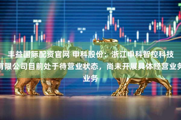 丰益国际配资官网 申科股份：浙江申科智控科技有限公司目前处于待营业状态，尚未开展具体经营业务